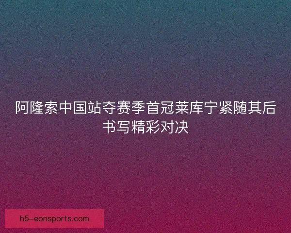 阿隆索中国站夺赛季首冠莱库宁紧随其后书写精彩对决