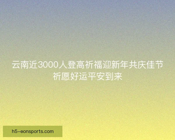 云南近3000人登高祈福迎新年共庆佳节祈愿好运平安到来