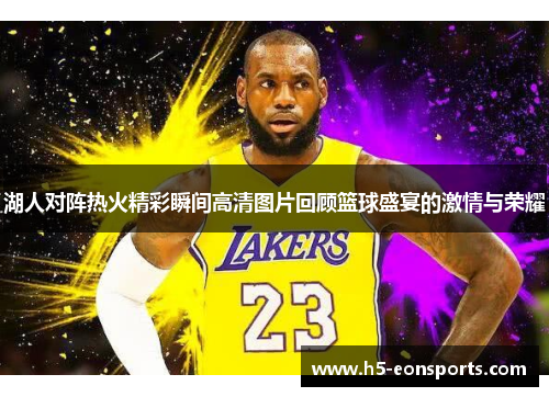 湖人对阵热火精彩瞬间高清图片回顾篮球盛宴的激情与荣耀