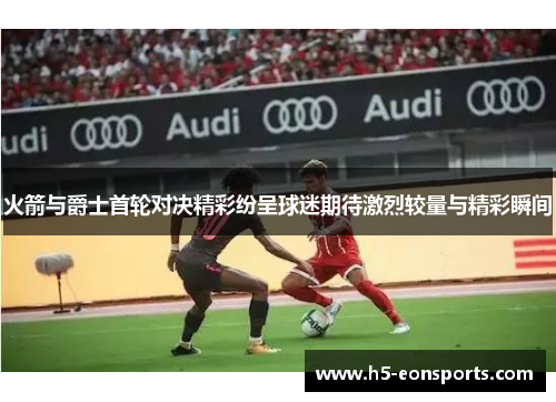 火箭与爵士首轮对决精彩纷呈球迷期待激烈较量与精彩瞬间